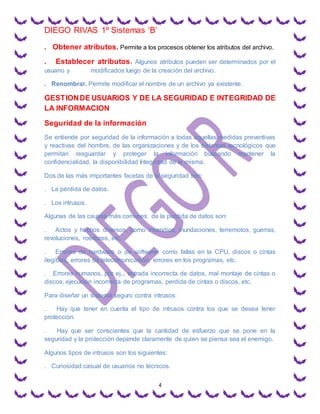 DIEGO RIVAS 1º Sistemas ‘B’
4
. Obtener atributos. Permite a los procesos obtener los atributos del archivo.
. Establecer atributos. Algunos atributos pueden ser determinados por el
usuario y modificados luego de la creación del archivo.
. Renombrar. Permite modificar el nombre de un archivo ya existente.
GESTIONDE USUARIOS Y DE LA SEGURIDAD E INTEGRIDAD DE
LA INFORMACION
Seguridad de la información
Se entiende por seguridad de la información a todas aquellas medidas preventivas
y reactivas del hombre, de las organizaciones y de los sistemas tecnológicos que
permitan resguardar y proteger la información buscando mantener la
confidencialidad, la disponibilidad Integridad de la misma.
Dos de las más importantes facetas de la seguridad son:
. La pérdida de datos.
. Los intrusos.
Algunas de las causas más comunes de la perdida de datos son:
. Actos y hechos diversos, como incendios, inundaciones, terremotos, guerras,
revoluciones, roedores, etc.
. Errores de hardware o de software, como fallas en la CPU, discos o cintas
ilegibles, errores de telecomunicación, errores en los programas, etc.
. Errores humanos, por ej.., entrada incorrecta de datos, mal montaje de cintas o
discos, ejecución incorrecta de programas, perdida de cintas o discos, etc.
Para diseñar un sistema seguro contra intrusos:
. Hay que tener en cuenta el tipo de intrusos contra los que se desea tener
protección.
. Hay que ser conscientes que la cantidad de esfuerzo que se pone en la
seguridad y la protección depende claramente de quien se piensa sea el enemigo.
Algunos tipos de intrusos son los siguientes:
. Curiosidad casual de usuarios no técnicos.
 