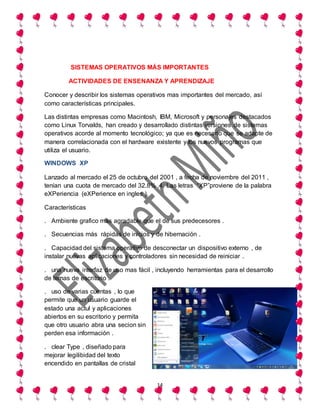 14
SISTEMAS OPERATIVOS MÁS IMPORTANTES
ACTIVIDADES DE ENSENANZA Y APRENDIZAJE
Conocer y describir los sistemas operativos mas importantes del mercado, así
como características principales.
Las distintas empresas como Macintosh, IBM, Microsoft y personajes destacados
como Linux Torvalds, han creado y desarrollado distintas versiones de sistemas
operativos acorde al momento tecnológico; ya que es necesario que se adapte de
manera correlacionada con el hardware existente y los nuevos programas que
utiliza el usuario.
WINDOWS XP
Lanzado al mercado el 25 de octubre del 2001 , a fecha de noviembre del 2011 ,
tenían una cuota de mercado del 32.8% .4. Las letras “XP”proviene de la palabra
eXPeriencia (eXPerience en ingles ).
Características
. Ambiente grafico mas agradable que el de sus predecesores .
. Secuencias más rápidas de inicios y de hibernación .
. Capacidad del sistema operativo de desconectar un dispositivo externo , de
instalar nuevas aplicaciones y controladores sin necesidad de reiniciar .
. una nueva interfaz de uso mas fácil , incluyendo herramientas para el desarrollo
de temas de escritorio .
. uso de varias cuentas , lo que
permite que un usuario guarde el
estado una actul y aplicaciones
abiertos en su escritorio y permita
que otro usuario abra una secion sin
perden esa información .
. clear Type , diseñado para
mejorar legilibidad del texto
encendido en pantallas de cristal
 