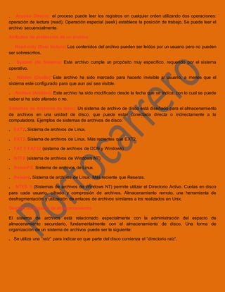 . Acceso Directo: el proceso puede leer los registros en cualquier orden utilizando dos operaciones:
operación de lectura (read). Operación especial (seek) establece la posición de trabajo. Se puede leer el
archivo secuencialmente.
Atributos de protección de un archivo
. Read-only (Solo lectura) Los contenidos del archivo pueden ser leídos por un usuario pero no pueden
ser sobrescritos.
. System (de Sistema) Este archivo cumple un propósito muy específico, requerido por el sistema
operativo.
. Hidden (Oculto) Este archivo ha sido marcado para hacerlo invisible al usuario, a menos que el
sistema este configurado para que aun así sea visible.
. Archive (Archivo) Este archivo ha sido modificado desde la fecha que se indica, con lo cual se puede
saber si ha sido alterado o no.
Sistemas de Archivos de disco. Un sistema de archivo de disco está diseñado para el almacenamiento
de archivos en una unidad de disco, que puede estar conectada directa o indirectamente a la
computadora. Ejemplos de sistemas de archivos de disco:
. EXT2. Sistema de archivos de Linux.
. EXT3. Sistema de archivos de Linux. Más recientes que EXT2.
. FAT Y FAT32 (sistema de archivos de DOS y Windows)
. NTFS (sistema de archivos de Windows NT)
. ReiserFS. Sistema de archivos de Linux.
. Reiser4. Sistema de archivos de Linux. Más reciente que Reseras.
. NTFS 5 (Sistemas de archivos de Windows NT) permite utilizar el Directorio Activo. Cuotas en disco
para cada usuario, cifrado y compresión de archivos. Almacenamiento remoto, una herramienta de
desfragmentación y utilización de enlaces de archivos similares a los realizados en Unix.
Gestión de espacio de almacenamiento
El sistema de archivos está relacionado especialmente con la administración del espacio de
almacenamiento secundario, fundamentalmente con el almacenamiento de disco. Una forma de
organización de un sistema de archivos puede ser la siguiente:
. Se utiliza una “raíz” para indicar en que parte del disco comienza el “directorio raíz”.
 