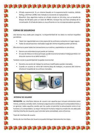  Cifrado exponencial. Es un sistema basado en la exponenciación modular, debido
Pohlig, y Hellman (1978). Este método es resistente al criptoanálisis.
 Blovvfish. Este algoritmo realiza un cifrado simple en 16 ciclos, con un tamaño de
bloque de 64 bytes para un total de 448 bits. Aunque hay una fase compleja de la
inicialización.El cifradode datos es muy eficiente en los microprocesadores grandes.
COPIAS DE SEGURIDAD
Una técnica muy usada para asegurar, la disponibilidad de los datos es realizar respaldos
periódicos:
 'Hacer con regularidad una o más copias de los archivos y colocarlas en lugar seguro.
 Todas las actualizaciones realizadas luego del último respaldo pueden perderse.
Otra técnica es pasar todas las transacciones a un archivo, copiándolas en otro disco:
 Genera una redundancia que puede ser costosa.
 En caso de fallasenel discoprincipal,puede reconstruirsetodoel trabajoperdido si el
disco de reserva no se dañó también. ' '
También existe la posibilidad del respaldo incremental:
 Durante una sesión de trabajo los archivos modificados quedan marcados.
 Cuando un usuario se retira del sistema (deja de trabajar), un proceso del sistema
efectúa el respaldo de los archivos marcados.
INTERFAZ DE USUARIO
DEFINICIÓN. Las interfaces básicas de usuario son aquellas que incluyen elementos como
menús,ventanas,teclado,ratón,losbeepsyalgunosotrossonidosque lacomputadorahace,y
en general, todos aquellos canales por los cuales se permite la comunicación entre el ser
humano y la computadora. La mejor interacción humana-maquina a través de una adecuada
interfaz (Interfaz de Usuario), que le brinde tanto comodidad, como eficiencia.
Tipos de interfaces de usuario
Dentro de las Interfaces de Usuario se puede distinguir básicamente tres tipos:
 