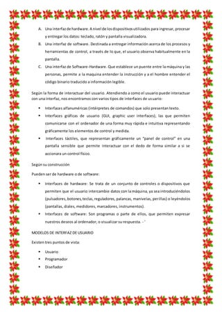 A. Una interfazde hardware.A nivel de losdispositivosutilizados para ingresar, procesar
y entregar los datos: teclado, ratón y pantalla visualizadora.
B. Una interfaz de software. Destinada a entregar información acerca de los procesos y
herramientas de control, a través de lo que, el usuario observa habitualmente en la
pantalla.
C. Una interfaz de Software-Hardware. Que establece un puente entre la máquina y las
personas, permite a la maquina entender la instrucción y a el hombre entender el
código binario traducido a información legible.
Según la forma de interactuar del usuario. Atendiendo a como el usuario puede interactuar
con una interfaz, nos encontramos con varios tipos de interfaces de usuario:
 Interfaces alfanuméricas (intérpretes de comandos) que solo presentan texto.
 Interfaces gráficas de usuario (GUI, graphic user interfaces), las que permiten
comunicarse con el ordenador de una forma muy rápida e intuitiva representando
gráficamente los elementos de control y medida.
 Interfaces táctiles, que representan gráficamente un “panel de control” en una
pantalla sensible que permite interactuar con el dedo de forma similar a si se
accionara un control físico.
Según su construcción
Pueden ser de hardware o de software:
 Interfaces de hardware: Se trata de un conjunto de controles o dispositivos que
permiten que el usuario intercambie datos con la máquina, ya sea introduciéndolos
(pulsadores,botones,teclas,reguladores, palancas, manivelas, perillas) o leyéndolos
(pantallas, diales, medidores, marcadores, instrumentos).
 Interfaces de software: Son programas o parte de ellos, que permiten expresar
nuestros deseos al ordenador, o visualizar su respuesta. - '
MODELOS DE INTERFAZ DE USUARIO
Existen tres puntos de vista:
 Usuario
 Programador
 Diseñador
 