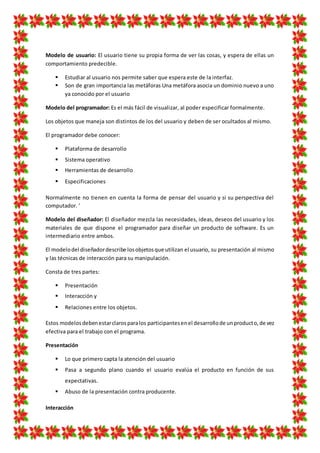 Modelo de usuario: El usuario tiene su propia forma de ver las cosas, y espera de ellas un
comportamiento predecible.
 Estudiar al usuario nos permite saber que espera este de la interfaz.
 Son de gran importancia las metáforas Una metáfora asocia un dominio nuevo a uno
ya conocido por el usuario
Modelo del programador: Es el más fácil de visualizar, al poder especificar formalmente.
Los objetos que maneja son distintos de los del usuario y deben de ser ocultados al mismo.
El programador debe conocer:
 Plataforma de desarrollo
 Sistema operativo
 Herramientas de desarrollo
 Especificaciones
Normalmente no tienen en cuenta la forma de pensar del usuario y si su perspectiva del
computador. '
Modelo del diseñador: El diseñador mezcla las necesidades, ideas, deseos del usuario y los
materiales de que dispone el programador para diseñar un producto de software. Es un
intermediario entre ambos.
El modelodel diseñadordescribe losobjetosque utilizan el usuario, su presentación al mismo
y las técnicas de interacción para su manipulación.
Consta de tres partes:
 Presentación
 Interacción y
 Relaciones entre los objetos.
Estos modelosdebenestarclarosparalos participantesenel desarrollode unproducto,de vez
efectiva para el trabajo con el programa.
Presentación
 Lo que primero capta la atención del usuario
 Pasa a segundo plano cuando el usuario evalúa el producto en función de sus
expectativas.
 Abuso de la presentación contra producente.
Interacción
 