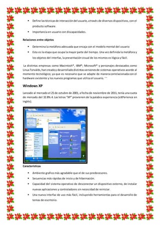  Define lastécnicasde interaccióndel usuario,através de diversos dispositivos, con el
producto software.
 Importancia en usuario con discapacidades.
Relaciones entre objetos
 Determina la metáfora adecuada que encaja con el modelo mental del usuario
 Esta es la etapa que ocupa la mayor parte del tiempo. Una vez definida la metáfora y
los objetos del interfaz, la presentación visual de los mismos es lógica y fácil.
La distintas empresas como Macintosh®, IBM®; Microsoft® y personajes destacados como
Linux Torvalds,hancreadoy desarrolladodistintasversionesde sistemas operativos acorde al
momento tecnológico; ya que es necesario que se adapte de manera correlacionada con el
hardware existente y los nuevos programas que utiliza el usuario. ‘ ‘
Windows XP
Lanzado al mercado el 25 de octubre de 2001, a fecha de noviembre de 2011, tenía una cuota
de mercado del 32.8%.4. Las letras “XP” provienen de la palabra experiencia (eXPerience en
inglés).
Características
 Ambiente grafico más agradable que el de sus predecesores.
 Secuencias más rápidas de inicio y de hibernación.
 Capacidad del sistema operativo de desconectar un dispositivo externo, de instalar
nuevas aplicaciones y controladores sin necesidad de reiniciar.
 Una nueva interfaz de uso más fácil, incluyendo herramientas para el desarrollo de
temas de escritorio.
 