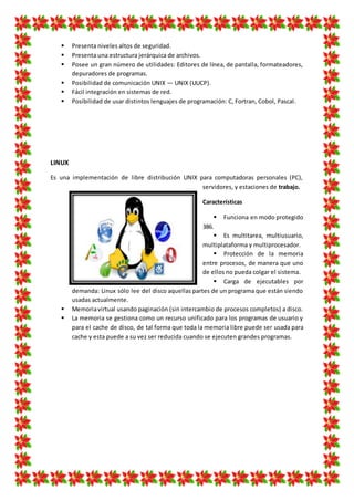  Presenta niveles altos de seguridad.
 Presenta una estructura jerárquica de archivos.
 Posee un gran número de utilidades: Editores de línea, de pantalla, formateadores,
depuradores de programas.
 Posibilidad de comunicación UNIX — UNIX (UUCP).
 Fácil integración en sistemas de red.
 Posibilidad de usar distintos lenguajes de programación: C, Fortran, Cobol, Pascal.
LINUX
Es una implementación de libre distribución UNIX para computadoras personales (PC),
servidores, y estaciones de trabajo.
Características
 Funciona en modo protegido
386.
 Es multitarea, multiusuario,
multiplataforma y multiprocesador.
 Protección de la memoria
entre procesos, de manera que uno
de ellos no pueda colgar el sistema.
 Carga de ejecutables por
demanda: Linux sólo lee del disco aquellas partes de un programa que están siendo
usadas actualmente.
 Memoriavirtual usando paginación (sin intercambio de procesos completos) a disco.
 La memoria se gestiona como un recurso unificado para los programas de usuario y
para el cache de disco, de tal forma que toda la memoria libre puede ser usada para
cache y esta puede a su vez ser reducida cuando se ejecuten grandes programas.
 
