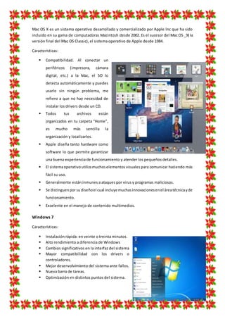 Mac OS X es un sistema operativo desarrollado y comercializado por Apple lnc que ha sido
incluido en su gama de computadoras Macintosh desde 2002. Es el sucesor del Mac OS _9(la
versión final del Mac OS Classic), el sistema operativo de Apple desde 1984.
Características:
 Compatibilidad. Al conectar un
periféricos (impresora, cámara
digital, etc.) a la Mac, el SO lo
detecta automáticamente y puedes
usarlo sin ningún problema, me
refiero a que no hay necesidad de
instalar los drivers desde un CD.
 Todos tus archivos están
organizados en tu carpeta “Home”,
es mucho más sencilla la
organización y localizarlos.
 Apple diseña tanto hardware como
software lo que permite garantizar
una buena experiencia de funcionamiento y atender los pequeños detalles.
 El sistemaoperativoutilizamuchoselementos visuales para comunicar haciendo más
fácil su uso.
 Generalmente están inmunes a ataques por virus y programas maliciosos.
 Se distinguenporsudiseñoel cual incluye muchasinnovacionesenel áreatécnicayde
funcionamiento.
 Excelente en el manejo de contenido multimedios.
Windows 7
Características:
 Instalación rápida: en veinte o treinta minutos.
 Alto rendimiento a diferencia de Windows
 Cambios significativos en la interfaz del sistema
 Mayor compatibilidad con los drivers o
controladores.
 Mejor desenvolvimiento del sistema ante fallos.
 Nueva barra de tareas.
 Optimización en distintos puntos del sistema.
 