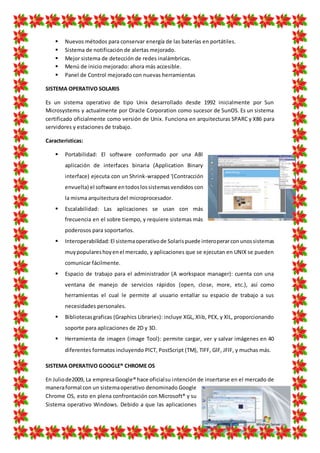  Nuevos métodos para conservar energía de las baterías en portátiles.
 Sistema de notificación de alertas mejorado.
 Mejor sistema de detección de redes inalámbricas.
 Menú de inicio mejorado: ahora más accesible.
 Panel de Control mejorado con nuevas herramientas
SISTEMA OPERATIVO SOLARIS
Es un sistema operativo de tipo Unix desarrollado desde 1992 inicialmente por Sun
Microsystems y actualmente por Oracle Corporation como sucesor de SunOS. Es un sistema
certificado oficialmente como versión de Unix. Funciona en arquitecturas SPARC y X86 para
servidores y estaciones de trabajo.
Características:
 Portabilidad: El software conformado por una ABl
aplicación de interfaces binaria (Application Binary
interface) ejecuta con un Shrink-wrapped '(Contracción
envuelta) el software entodoslossistemasvendidos con
la misma arquitectura del microprocesador.
 Escalabilidad: Las aplicaciones se usan con más
frecuencia en el sobre tiempo, y requiere sistemas más
poderosos para soportarlos.
 Interoperabilidad:El sistemaoperativode Solarispuede interoperarconunossistemas
muypopulareshoyenel mercado, y aplicaciones que se ejecutan en UNIX se pueden
comunicar fácilmente.
 Espacio de trabajo para el administrador (A workspace manager): cuenta con una
ventana de manejo de servicios rápidos (open, close, more, etc.), así como
herramientas el cual le permite al usuario entallar su espacio de trabajo a sus
necesidades personales.
 Bibliotecasgraficas (Graphics Libraries): incluye XGL, Xlib, PEX, y XlL, proporcionando
soporte para aplicaciones de 2D y 3D.
 Herramienta de imagen (image Tool): permite cargar, ver y salvar imágenes en 40
diferentes formatos incluyendo PlCT, PostScript (TM), TIFF, GlF, JFlF, y muchas más.
SISTEMA OPERATIVO GOOGLE® CHROME OS
En Juliode2009, La empresaGoogle® hace oficialsu intención de insertarse en el mercado de
maneraformal con un sistemaoperativo denominado Google
Chrome OS, esto en plena confrontación con Microsoft® y su
Sistema operativo Windows. Debido a que las aplicaciones
 