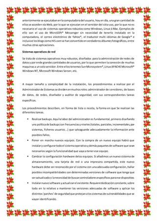 anteriormente se ejecutabanenlacomputadoradel usuario, hoy en día, una gran cantidad de
ellosse acceden vía Web, por lo que se ejecutan en el servidor del sitio uso, por lo que no es
necesario el uso de sistemas operativos robustos como Windows, Linux ó Mac. Ejemplos de
ello son el uso de MicroSOft® Messenger sin necesidad de tenerlo instalado en la
computadora, el correo electrónico de Yahoo®, el traductor multi-idiomas de Google® e
inclusive losblogscomoHi5.comse hanconvertidoenverdaderosálbumesfotográficos, entre
muchas otras aplicaciones.
Sistemas operativos de red
Se trata de sistemas operativos muy robustos, diseñados para la administración de redes de
datosy por ende grandescantidadesde usuarios,por lo que permiten la conexión de muchas
maquinasa unsoloservidor. Entre ellostenemosSunMicrosystem®,Linux APACHEMicrosoft®
Windows NT, Microsoft Windows Server, etc.
A mayor tamaño y complejidad de la instalación, los procedimientos a realizar por el
Administradorde Sistemasse dividenenmuchosroles:administrador de servidores, de bases
de datos, de redes, diseñador y auditor de seguridad, con sus correspondientes tareas
específicas.
Los procedimientos describen, en forma de lista o receta, la forma en que Se realizan las
diferentes tareas.
 Realizarbackups.Aquílalabor del administrador es fundamental, primero diseñando
una políticade backupscon frecuenciasyniveles(totales,parciales,incrementales,por
sistemas, ficheros usuarios...) que salvaguarde adecuadamente la información ante
posibles fallos.
 Poner en marcha nuevos equipos. Con la compra de un nuevo equipo habrá que
instalary configurartodoel sistemaoperativoydemáspaquetesde software que sean
necesarios según la funcionalidad que vaya a tener ese equipo.
 Cambiar la configuración hardware delos equipos. Si añadimos un nuevo sistema de
almacenamiento, una tarjeta de red o una impresora compartida, este nuevo
hardware debe ser reconocido por el sistema con una adecuada configuración, hallar
posiblesincompatibilidades con determinadas versiones de software que tenga que
seractualizadoo lanecesidadde buscarcontroladoresespecíficosparaese dispositivo.
 Instalarnuevosoftware yactualizarel existente.Requierededicaciónconstante,sobre
todo en lo relativo a mantener las versiones adecuadas de software y aplicar los
distintos‘parches’de seguridadque protejanalossistemasde vulnerabilidadesque se
vayan identificando.
 