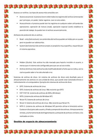 Acceso a un archivo. Los tipos de acceso más conocidos son:
 Accesosecuencial:el procesoleeenordentodoslosregistrosdel archivocomenzando
por l principio, sin poder: Saltar registros. Leer en otro orden.
 Accesodirecto: el proceso puede leer los registros en cualquier orden utilizando dos
operaciones: operación de lectura (read), operación especial (seek) establece la
posición de trabajo. Se puede leer el archivo secuencialmente.
Atributos de protección de un archivo.
 Read– only(SoloLectura).Loscontenidosdel archivopuedenserleídosporunusuario
pero no pueden ser sobrescritos.
 System(de Sistema).Este archivocumple un propósito muy específico, requerido por
el sistema operativo.
 Hidden (Oculto). Este archivo ha sido marcado para hacerlo invisible al usuario, a
menos que el sistema este configurado para que aun así sea visible.
 Archive (Archivo).Este archivohasidomodificadodesde la fecha que se indica, con lo
cual se puede saber si ha sido alterado o no.
Sistemas de archivo de disco. Un sistema de archivos de disco está diseñado para el
almacenamiento de archivos en una unidad de disco, que puede estar conectada directa o
indirectamente a la computadora. Ejemplos de sistemas de archivos de disco.
 EXT2. Sistema de archivos de Linux
 EXT3. Sistema de archivos de Linux. Más reciente que EXT2
 FAT Y FAT 32. (sistema de archivos de DOS y Windows)
 NTFS. (sistema de archivos de Windows NT)
 Reiser FS. Sistema de archivos de Linux
 Reiser 4. Sistema de archivos de Linux. Más reciente que Reiser FS.
 NTFS 5. (sistema de archivos de Windows NT) permite utilizar el directorio activo.
Cuotasen discopara cada usuario,cifradoycompresiónde archivos.Almacenamiento
remoto,unaherramientade desfragmentaciónyutilizaciónde archivos similares a los
realizados en Unix.
Gestión de espacio de almacenamiento
 