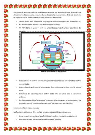 El sistema de archivos está relacionado especialmente con la administración del espacio de
almacenamientosecundario,fundamentalmente con el almacenamiento de disco. Una forma
de organización de un sistema de archivos puede ser la siguiente:
 Se utiliza una “raíz” para indicar en que parte del disco comienza del “directorio raíz”
 El “directorio raíz” apunta a los “directorios de usuarios”
 Un “directorio de usuario” contiene una entrada para cada uno de los archivos del
usuario.
 Cada entrada de archivo apunta al lugar del disco donde esta almacenado el archivo
referenciado.
 Los nombresde archivossolonecesitan ser únicos dentro de un directorio de usuario
dado.
 El nombre del sistema para un archivo dado debe ser único para el sistema de
archivos.
 En sistemasde archivo“jerárquicos”el nombre del sistemaparaunarchivosuele estar
formado como el “nombre de la trayectoria” del directorio raíz al archivo.
Funciones del sistema de archivos
Las funciones básicas que debe realizar un sistema de gestión de archivos son:
 Crear un archivo, mediante la definición del nombre, el espacio necesario, etc.
 Borrar un archivo, liberando el espacio que este ocupaba.
ÁRBOL ARBITRARIO POR USUARIO
 