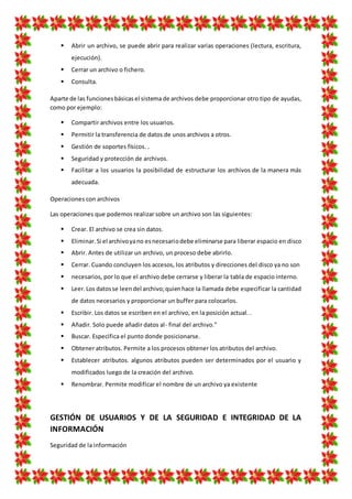  Abrir un archivo, se puede abrir para realizar varias operaciones (lectura, escritura,
ejecución).
 Cerrar un archivo o fichero.
 Consulta.
Aparte de las funcionesbásicasel sistema de archivos debe proporcionar otro tipo de ayudas,
como por ejemplo:
 Compartir archivos entre los usuarios.
 Permitir la transferencia de datos de unos archivos a otros.
 Gestión de soportes físicos. .
 Seguridad y protección de archivos.
 Facilitar a los usuarios la posibilidad de estructurar los archivos de la manera más
adecuada.
Operaciones con archivos
Las operaciones que podemos realizar sobre un archivo son las siguientes:
 Crear. El archivo se crea sin datos.
 Eliminar.Si el archivoyano esnecesariodebe eliminarse para liberar espacio en disco
 Abrir. Antes de utilizar un archivo, un proceso debe abrirlo.
 Cerrar. Cuando concluyen los accesos, los atributos y direcciones del disco ya no son
 necesarios, por lo que el archivo debe cerrarse y liberar la tabla de espacio interno.
 Leer.Los datosse leendel archivo;quienhace Ia llamada debe especificar la cantidad
de datos necesarios y proporcionar un buffer para colocarlos.
 Escribir. Los datos se escriben en el archivo, en la posición actual. .
 Añadir. Solo puede añadir datos al- final del archivo."
 Buscar. Especifica el punto donde posicionarse.
 Obtener atributos. Permite a los procesos obtener los atributos del archivo.
 Establecer atributos. algunos atributos pueden ser determinados por el usuario y
modificados luego de la creación del archivo.
 Renombrar. Permite modificar el nombre de un archivo ya existente
GESTIÓN DE USUARIOS Y DE LA SEGURIDAD E INTEGRIDAD DE LA
INFORMACIÓN
Seguridad de la información
 