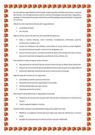 Se entiende porseguridadde lainformaciónatodas aquellas medidas preventivas y reactivas
del hombre, de las organizaciones y de los sistemas tecnológicos que permitan resguardar y
protegerlainformaciónbuscandomantenerlaconfidencialidad,ladisponibilidad e Integridad
de la misma.
Dos de las más importantes facetas de la seguridad son:
 La pérdida de datos.
 Los intrusos.
Algunas de las causas más comunes de la perdida de datos son:
 Actos y hechos diversos, como incendios, inundaciones, terremotos, guerras,
revoluciones, roedores, etc.
 Errores de hardware o de software, como fallas en la cpu, discos o cintas ilegibles,
errores de telecomunicación, errores en los programas, etc.
 Errores humanos,porej.,entradaincorrectade datos,mal montaje de cintas o discos,
ejecución incorrecta de programas, perdida de cintas o discos, etc.
Para diseñar un sistema seguro contra intrusos:
 Hay que tenerencuentael tipo de intrusos contra los que se desea tener protección.
 Hay que ser consciente de que lacantidadde esfuerzoque se pone enIaseguridadyla
 protección depende claramente de quien se piensa sea el enemigo.
Algunos tipos de intrusos son los siguientes:
 Curiosidad casual de usuarios no técnicos.
 Conocidos (técnicamente capacitados) husmeando.
 intentos deliberados por hacer dinero.
 Espionaje comercial o militar.
Otro aspecto del problema de la seguridad es la privacía:
 Protección de las personas respecto del mal uso de la información en contra de uno
mismo.
 Implica aspectos legales y morales.
También debe señalarse la posibilidad del ataque del caballo de Troya.
 Modificar un programa normal para que haga cosas adversas además de su función
usual.
 Arreglar las cosas para que la víctima utilice la versión modificada.
 