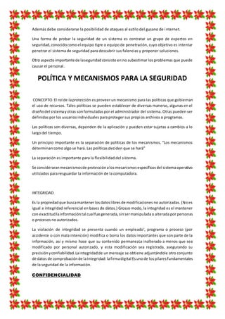 Además debe considerarse la posibilidad de ataques al estilo del gusano de internet.
Una forma de probar la seguridad de un sistema es contratar un grupo de expertos en
seguridad,conocidocomoel equipo tigre o equipo de penetración, cuyo objetivo es intentar
penetrar el sistema de seguridad para descubrir sus falencias y proponer soluciones.
Otro aspectoimportante de laseguridadconsiste en no subestimar los problemas que puede
causar el personal.
POLÍTICA Y MECANISMOS PARA LA SEGURIDAD
CONCEPTO.El rol de laprotección es proveer un mecanismo para las políticas que gobiernan
el uso de recursos. Tales políticas se pueden establecer de diversas maneras, algunas en el
diseñodel sistemayotras sonformuladaspor el administrador del sistema. Otras pueden ser
definidas por los usuarios individuales para proteger sus propios archivos o programas.
Las políticas son diversas, dependen de la aplicación y pueden estar sujetas a cambios a lo
largo del tiempo.
Un principio importante es la separación de políticas de los mecanismos. “Los mecanismos
determinan como algo se hará. Las políticas deciden que se hará”
La separación es importante para la flexibilidad del sistema.
Se consideraranmecanismosde protecciónalosmecanismosespecíficosdel sistemaoperativo
utilizados para resguardar la información de la computadora.
INTEGRIDAD
Es la propiedadque buscamantenerlosdatoslibresde modificaciones no autorizadas. (No es
igual a integridad referencial en bases de datos.) Grosso modo, la integridad es el mantener
con exactitudlainformacióntal cual fue generada,sinsermanipuladao alterada por personas
o procesos no autorizados.
La violación de integridad se presenta cuando un empleado‘, programa o proceso (por
accidente o con mala intención) modifica o borra los datos importantes que son parte de la
información, así y mismo hace que su contenido permanezca inalterado a menos que sea
modificado por personal autorizado, y esta modificación sea registrada, asegurando su
precisiónyconfiabilidad.Laintegridadde un mensaje se obtiene adjuntándole otro conjunto
de datos de comprobaciónde laintegridad:lafirmadigital Esunode lospilaresfundamentales
de la seguridad de la información.
CONFIDENCIALIDAD
 