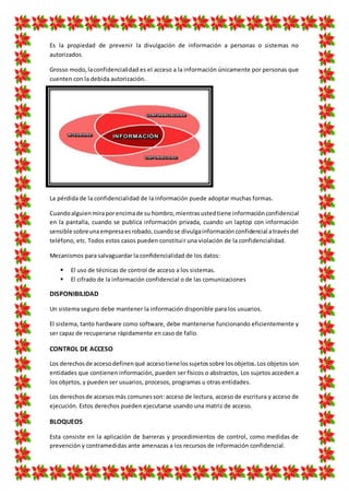 Es la propiedad de prevenir la divulgación de información a personas o sistemas no
autorizados.
Grosso modo,laconfidencialidad es el acceso a la información únicamente por personas que
cuenten con la debida autorización.
La pérdida de la confidencialidad de la información puede adoptar muchas formas.
Cuandoalguienmiraporencimade su hombro,mientrasustedtiene informaciónconfidencial
en la pantalla, cuando se publica información privada, cuando un laptop con información
sensible sobreunaempresaesrobado,cuandose divulgainformaciónconfidencial atravésdel
teléfono, etc. Todos estos casos pueden constituir una violación de la confidencialidad.
Mecanismos para salvaguardar la conﬁdencialidad de los datos:
 El uso de técnicas de control de acceso a los sistemas.
 El cifrado de la información confidencial o de las comunicaciones
DISPONIBILIDAD
Un sistema seguro debe mantener la información disponible para los usuarios.
El sistema, tanto hardware como software, debe mantenerse funcionando eficientemente y
ser capaz de recuperarse rápidamente en caso de fallo.
CONTROL DE ACCESO
Los derechosde accesodefinenqué accesotienelossujetossobre losobjetos.Los objetos son
entidades que contienen información, pueden ser físicos o abstractos, Los sujetos acceden a
los objetos, y pueden ser usuarios, procesos, programas u otras entidades.
Los derechosde accesosmás comunesson: acceso de lectura, acceso de escritura y acceso de
ejecución. Estos derechos pueden ejecutarse usando una matriz de acceso.
BLOQUEOS
Esta consiste en la aplicación de barreras y procedimientos de control, como medidas de
prevención y contramedidas ante amenazas a los recursos de información confidencial.
 