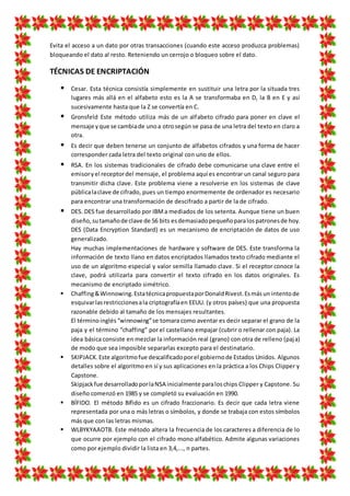 Evita el acceso a un dato por otras transacciones (cuando este acceso produzca problemas)
bloqueando el dato al resto. Reteniendo un cerrojo o bloqueo sobre el dato.
TÉCNICAS DE ENCRIPTACIÓN
 Cesar. Esta técnica consistía simplemente en sustituir una letra por la situada tres
lugares más allá en el alfabeto esto es la A se transformaba en D, la B en E y así
sucesivamente hasta que la Z se convertía en C.
 Gronsfeld Este método utiliza más de un alfabeto cifrado para poner en clave el
mensaje yque se cambiade unoa otrosegún se pasa de una letra del texto en claro a
otra.
 Es decir que deben tenerse un conjunto de alfabetos cifrados y una forma de hacer
corresponder cada letra del texto original con uno de ellos.
 RSA. En los sistemas tradicionales de cifrado debe comunicarse una clave entre el
emisoryel receptordel mensaje, el problema aquí es encontrar un canal seguro para
transmitir dicha clave. Este problema viene a resolverse en los sistemas de clave
públicalaclave de cifrado, pues un tiempo enormemente de ordenador es necesario
para encontrar una transformación de descifrado a partir de la de cifrado.
 DES. DES fue desarrollado por IBMa mediados de los setenta. Aunque tiene un buen
diseño, sutamañode clave de 56 bits esdemasiadopequeñoparalospatronesde hoy.
DES (Data Encryption Standard) es un mecanismo de encriptación de datos de uso
generalizado.
Hay muchas implementaciones de hardware y software de DES. Este transforma la
información de texto llano en datos encriptados llamados texto cifrado mediante el
uso de un algoritmo especial y valor semilla llamado clave. Si el receptor conoce la
clave, podrá utilizarla para convertir el texto cifrado en los datos originales. Es
mecanismo de encriptado simétrico.
 Chaffing&Winnowing.EstatécnicapropuestaporDonaldRivest.Esmásun intentode
esquivarlasrestriccionesala criptografíaen EEUU. (y otros países) que una propuesta
razonable debido al tamaño de los mensajes resultantes.
El términoinglés“winnowing”se tomara como aventar es decir separar el grano de la
paja y el término “chaffing” por el castellano empajar (cubrir o rellenar con paja). La
idea básica consiste en mezclar la información real (grano) con otra de relleno (paja)
de modo que sea imposible separarlas excepto para el destinatario.
 SKIPJACK.Este algoritmofue descalificadoporel gobiernode Estados Unidos. Algunos
detalles sobre el algoritmo en sí y sus aplicaciones en la práctica a los Chips Clipper y
Capstone.
Skipjackfue desarrolladoporlaNSA inicialmente paraloschips Clipper y Capstone. Su
diseño comenzó en 1985 y se completó su evaluación en 1990.
 BÍFIDO. El método Bífido es un cifrado fraccionario. Es decir que cada letra viene
representada por una o más letras o símbolos, y donde se trabaja con estos símbolos
más que con las letras mismas.
 WLBYKYAAOTB. Este método altera la frecuencia de los caracteres a diferencia de lo
que ocurre por ejemplo con el cifrado mono alfabético. Admite algunas variaciones
como por ejemplo dividir la lista en 3,4,..., n partes.
 