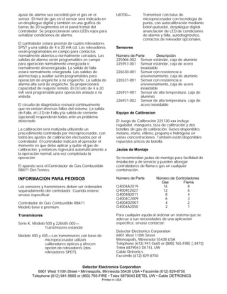 ajuste de alarma sea excedido por el gas en el
sensor. El nivel de gas en el sensor será indicado en
un despliegue digital y también en una gráfica de
barras de 20 segmentos en el panel frontal del
controlador. Se proporcionarán unos LEDs rojos para
señalizar condiciones de alarma.
El controlador estará provisto de cuatro relevadores
SPST y una salida de 4 a 20 mA cd. Los relevadores
serán programables en campo para contactos
normalmente abiertos o normalmente cerrados. Las
salidas de alarma serán programables en campo
para operación normalmente energizada o
normalmente desenergizada. La salida de falla
estará normalmente energizada. Las salidas de
alarma baja y auxiliar serán programables para
operación de enganche y no enganche. La salida de
alarma alta será de enganche. Se proporcionará
capacidad de reajuste remoto. El circuito de 4 a 20
mA será programable para operación aislada o no
aislada.
El circuito de diagnóstico revisará contínuamente
que no existan diversas fallas del sistema. La salida
de Falla, el LED de Falla y la salida de corriente
(opcional) responderán todas ante un problema
detectado.
La calibración será realizada utilizando un
procedimiento controlado por microprocesador, con
todos los ajustes de calibración efectuados por el
controlador. El controlador indicará al operador el
momento en que debe aplicar y quitar el gas de
calibración, y entonces regresará automáticamente a
la operación normal, una vez completada la
operación.
El aparato será el Controlador de Gas Combustible
R8471 Det-Tronics.
INFORMACION PARA PEDIDOS
Los sensores y transmisores deben ser ordenados
separadamente del controlador. Cuando ordene
sírvase especificar:
Controlador de Gas Combustible R8471
Modelo base o premium.
Transmisores
Serie K, Modelo 500 y 226585-002—
Transmisores estándar.
Modelo 400 y 405—Los transmisores con base de
microprocesador utilizan
calibradores ópticos y ofrecen
opción de relevadores (dos
relevadores SPDT).
U8700— Transmisor con base de
microprocesador con tecnología de
punta, con autocalibración mediante
botón pulsador, despliegue digital,
anunciación de LED de condiciones
de alarma y falla, autodiagnóstico,
contactos de relevador opcionales.
Sensores
Número de Parte Descripción
225006-002 Sensor estándar, caja de aluminio
225957-001 Sensor estándar, caja de acero
inoxidable
226530-001 Sensor con resistencia a
envenenamiento, caja de aluminio
226531-001 Sensor con resistencia a
envenenamiento, caja de acero
inoxidable
226931-001 Sensor de alta temperatura, caja de
aluminio
226931-002 Sensor de alta temperatura, caja de
acero inoxidable
Equipo de Calibracion
El Juego de Calibración 225130-xxx incluye
regulador, manguera, taza de calibración y dos
botellas de gas de calibración. Gases disponibles:
metano, etano, etileno, propano e hidrógeno en
varias concentraciones. También están disponibles
repuestos únicos de botella.
Jaulas de Montaje
Se recomiendan jaulas de montaje para facilidad de
instalación y de servicio y pueden albergar
controladores de flama o gas en cualquier
combinación.
Número de Parte Número de Controladores
Gas Flama
Q4004A2019 16 8
Q4004E2027 12 6
Q4004B2011 8 4
Q4004C2009 6 3
Q4004D2007 4 2
Q4004A2050 2 1
Para cualquier ayuda al ordenar un sistema que se
adecue a sus necesidades de una aplicación
específica, sírvase contactar:
Detector Electronics Corporation
6901 West 110th Street
Minneapolis, Minnesota 55438 USA
Telephone (612) 941-5665 or (800) 765-FIRE (-3473)
Telex 6879043 DETEL UW
Cable Detronics
Facsimile (612) 829-8750
Detector Electronics Corporation
6901 West 110th Street • Minneapolis, Minnesota 55438 USA • Facsimile (612) 829-8750
Telephone (612) 941-5665 or (800) 765-FIRE • Telex 6879043 DETEL UW • Cable DETRONICS
Printed in USA
 