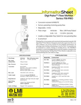 SPECIFICATIONS
InfoInfoInfoInfoInforrrrrmationmationmationmationmationSheetSheetSheetSheetSheetInfoInfoInfoInfoInforrrrrmationmationmationmationmation
Pulsating flow of your pump can be monitored and transmitted using the LMI
Digi-Pulse™ Flow Monitor. Designed to electrically signal a low flow or no
flow condition, you can be assured of your pumping performance; an
advantage when working with pulsating or very low flows. A transmitter can
be connected to a remote counting or recording device. The FM-PRO-9
transmitter is wired to be plugged directly into the receptacle, mounted in the
SeriesA9pumphousing.TheDigi-Pulse™FlowMonitorisadjustabletoany
desired pulsating flow rate within its range.
Flow Range ml/stroke Max. LMI pump output
0.05 - 5.0 7.9 GPH (30.0 l/h)
Max. Pulse
(stroke) Rate 100 per minute
Max. Pressure 150 psi (10 Bar)
Transmitter Reed Switch
(No Flow = N.O. Switch Condition)
Polarity Independent
Minimum pulse width 15 msec
Max. Load 100 mA AC or DC, 36V max.
Cable Length 10 ft (3 m) (except FM-PRO-9)
FM-PRO-9: Cable Length 20" (0.5 m)
Body Material UHMW PE (ultra high molecular weight
polyethylene)
Valve Fitting
Material Carbon Fiber Reinforced PVDF
(where supplied)
Seals & O-Rings Polyprel®
(TFE copolymer)
• Corrosion resistant UHMW PE
• Senses pulsating metering pump flow
• Adjustable, in-line
• Flow range: ml/stroke Max. LMI Pump Output
0.05 - 5.0 7.9 GPH (30.0 l/h)
• Usable as Adjustable Flow Switch for non-pulsating flow
• Economical
Digi-Pulse™ Flow Monitor
Series FM-PRO
1865.A 7/97
CONFIGURATIONS
ModelNo. Connection
FM- PRO Supplied without valve fitting
(for use w/ 3FV’s or 4FV’s)
FM-PRO-9 Supplied without valve fitting
(for use with w/ 3FV’s or 4FV’s and
Series A9 pump)
FM -PRO1 Supplied w/ PVDF valve connection
for 1
/4" OD tubing
FM -PRO2 Supplied w/ PVDF valve connection
for 3
/8" OD tubing
FM -PRO3 Supplied w/ PVDF valve connection
for 1
/2" OD tubing (or 9 x 12 mm)
FM -PRO4 Supplied w/ 1
/4" NPT male PVDF valve
housing
FM -PRO5 Supplied w/ 1
/4" OD fitting and Metric Tubing
Adapter Kit for:
3 x 6 mm PE Tubing; or 4 x 6 mm PE Tubing
FM -PRO6 Supplied w/ 3
/8" OD fitting and Metric Tubing
Adapter Kit for:
6 x 8 mm PE Tubing; or 6 x 12 mm PE Tubing
 