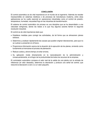 CONCLUSIÓN
El control automático es de vital importancia en el mundo de la ingeniería. Además de resultar
imprescindible en sistemas robóticos o de procesos de manufactura moderna, entre otras
aplicaciones se ha vuelto esencial en operaciones industriales como el control de presión,
temperatura, humedad, viscosidad flujo en las industrias de transformación.
El sistema de control automático de proceso es una disciplina que se ha desarrollado a una
velocidad vertiginosa, dando las bases a lo que hoy algunos autores llaman la segunda
revolución industrial.
El control es de vital importancia dado que:
 Establece medidas para corregir las actividades, de tal forma que se almacenen planes
exitosos.
 Determina y analizan rápidamente las causas que pueden originar desviaciones, para que no
se vuelvan a presentar en el futuro.
 Proporciona información acerca de la situación de la ejecución de los planes, sirviendo como
fundamento al reiniciarse el proceso de planeación.
 Reduce costos y ahorra tiempo al evitar errores.
 Su aplicación incide directamente en la racionalización de la administración y
consecuentemente, en el logro de la productividad de todos los recursos de la empresa.
El controlador automático compara el valor real de la salida de una planta con la entrada de
referencia (el valor deseado), determina la desviación y produce una señal de control, que
reducirá la desviación a cero o a un valor pequeño.
 