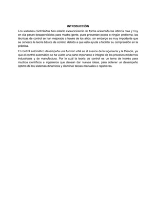 INTRODUCCIÓN
Los sistemas controlados han estado evolucionando de forma acelerada los últimos días y hoy
en día pasan desapercibidos para mucha gente, pues presentan pocos o ningún problema, las
técnicas de control se han mejorado a través de los años, sin embargo es muy importante que
se conozca la teoría básica de control, debido a que esto ayuda a facilitar su comprensión en la
práctica.
El control automático desempeña una función vital en el avance de la ingeniería y la Ciencia, ya
que el control automático se ha vuelto una parte importante e integral de los procesos modernos
industriales y de manufactura. Por lo cuál la teoría de control es un tema de interés para
muchos científicos e ingenieros que desean dar nuevas ideas, para obtener un desempeño
óptimo de los sistemas dinámicos y disminuir tareas manuales o repetitivas.
 