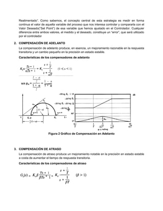 Realimentado”. Como sabemos, el concepto central de esta estrategia es medir en forma
continua el valor de aquella variable del proceso que nos interesa controlar y compararla con el
Valor Deseado(“Set Point”) de esa variable que hemos ajustado en el Controlador. Cualquier
diferencia entre ambos valores, el medido y el deseado, constituye un “error”, que será utilizado
por el controlador
2. COMPENSACIÓN DE ADELANTO
La compensación de adelanto produce, en esencia, un mejoramiento razonable en la respuesta
transitoria y un cambio pequeño en la precisión en estado estable.
Características de los compensadores de adelanto
Figura 2 Gráfico de Compensación en Adelanto
3. COMPENSACIÓN DE ATRASO
La compensación de atraso produce un mejoramiento notable en la precisión en estado estable
a costa de aumentar el tiempo de respuesta transitoria.
Características de los compensadores de atraso
 