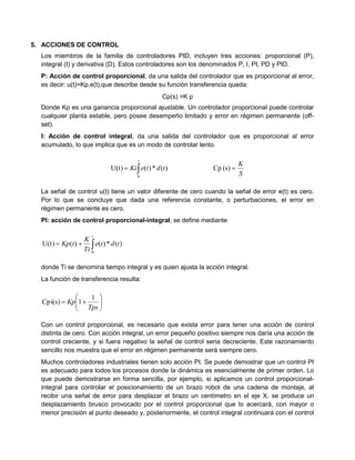 5. ACCIONES DE CONTROL
Los miembros de la familia de controladores PID, incluyen tres acciones: proporcional (P),
integral (I) y derivativa (D). Estos controladores son los denominados P, I, PI, PD y PID.
P: Acción de control proporcional, da una salida del controlador que es proporcional al error,
es decir: u(t)=Kp.e(t),que describe desde su función transferencia queda:
Cp(s) =K p
Donde Kp es una ganancia proporcional ajustable. Un controlador proporcional puede controlar
cualquier planta estable, pero posee desempeño limitado y error en régimen permanente (off-
set).
I: Acción de control integral, da una salida del controlador que es proporcional al error
acumulado, lo que implica que es un modo de controlar lento.

t
tdteKi
0
)(*)(U(t)
S
K
(s)Cp
La señal de control u(t) tiene un valor diferente de cero cuando la señal de error e(t) es cero.
Por lo que se concluye que dada una referencia constante, o perturbaciones, el error en
régimen permanente es cero.
PI: acción de control proporcional-integral, se define mediante

t
tdte
Ti
K
tKp
0
)(*)()(U(t)
donde Ti se denomina tiempo integral y es quien ajusta la acción integral.
La función de transferencia resulta:







Tps
Kp
1
1Cpi(s)
Con un control proporcional, es necesario que exista error para tener una acción de control
distinta de cero. Con acción integral, un error pequeño positivo siempre nos daría una acción de
control creciente, y si fuera negativo la señal de control seria decreciente. Este razonamiento
sencillo nos muestra que el error en régimen permanente será siempre cero.
Muchos controladores industriales tienen solo acción PI. Se puede demostrar que un control PI
es adecuado para todos los procesos donde la dinámica es esencialmente de primer orden. Lo
que puede demostrarse en forma sencilla, por ejemplo, si aplicamos un control proporcional-
integral para controlar el posicionamiento de un brazo robot de una cadena de montaje, al
recibir una señal de error para desplazar el brazo un centímetro en el eje X, se produce un
desplazamiento brusco provocado por el control proporcional que lo acercará, con mayor o
menor precisión al punto deseado y, posteriormente, el control integral continuará con el control
 