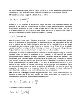 del brazo hasta posicionarlo el punto exacto, momento en el que desaparecerá totalmente la
señal de error y, por tanto, eliminando totalmente el posible error remanente del sistema.
PD: acción de control proporcional-derivativa, se define:
dt
tde
TdKptKpe
)(
**)(U(t) 
Donde Td es una constante de denominada tiempo derivativo. Esta acción tiene carácter de
previsión, lo que hace mas rápida la acción de control, aunque tiene la desventaja importante
que amplifica las señales de ruido y puede provocar saturación en el actuador. La acción de
control derivativa nunca se utiliza por sı sola, debido a que solo es eficaz durante periodos
transitorios. La función transferencia de un controlador PD resulta:
TdKpsKp **(s)CPD 
Cuando una acción de control derivativa se agrega a un controlador proporcional, permite
obtener un controlador de alta sensibilidad, es decir que responde a la velocidad del cambio del
error y produce una corrección significativa antes de que la magnitud del error se vuelva
demasiado grande. Aunque el control derivativo no afecta en forma directa al error en estado
estacionario, añade amortiguamiento al sistema y, por tanto, permite un valor más grande que
la ganancia K, lo cual provoca una mejora en la precisión en estado estable.
Por ejemplo, si durante la conducción de un automóvil, de repente, se produce alguna situación
anómala (como un obstáculo imprevisto en la carretera, u otro vehículo que invade
parcialmente nuestra calzada), de forma involuntaria, el cerebro envía una respuesta casi
instantánea a las piernas y brazos, de forma que se corrija velocidad y dirección de nuestro
vehículo para sortear el obstáculo. Si el tiempo de actuación es muy corto, el cerebro tiene que
actuar muy rápidamente (control derivativo) y, por tanto, la precisión en la maniobra es muy
escasa, lo que derivará a efectuar movimientos muy bruscos de forma oscilatoria. Estos
movimientos bruscos pueden ser causa un accidente de tráfico. En este caso, el tiempo de
respuesta y la experiencia en la conducción (ajuste del controlador derivativo) harán que el
control derivativo producido por el cerebro del conductor sea o no efectivo.
PID: acción de control proporcional-integral-derivativa, esta acción combinada reúne las
ventajas de cada una de las tres acciones de control individuales. La ecuación de un
controlador con esta acción combinada se obtiene mediante:
dt
tde
TdKptdte
Ti
K
tKpe
t
)(
**)()()(U(t)
0
 
y su función transferencia resulta:






 Tds
Tis
Kp *
1
1(s)CPID
 