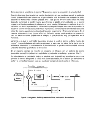 Como ejemplo de un sistema de control PID, podemos poner la conducción de un automóvil.
Cuando el cerebro da una orden de cambio de dirección, en una maniobra normal, la acción de
control predominante del sistema es la proporcional, que aproximará la dirección al punto
deseado de forma más o menos precisa. Una vez que la dirección esté cerca del punto
deseado, comenzará la acción integral que eliminará el posible error producido por el control
proporcional, hasta posicionar el volante en el punto preciso. Si la maniobra es lenta, la acción
derivativa no tendrá apenas efecto. Si la maniobra requiere mayor velocidad de actuación, la
acción de control derivativo adquirirá mayor importancia, aumentando la velocidad de respuesta
inicial del sistema y posteriormente actuará la acción proporcional y finalmente la integral. En el
caso de una maniobra muy brusca, el control derivativo tomará máxima relevancia, quedando
casi sin efecto la acción proporcional e integral, lo que provocará muy poca precisión en la
maniobra.
La forma en la cual el controlador automático produce la señal de control se llama “acción de
control”. Los controladores automáticos comparan el valor real de salida de la planta con la
entrada de referencia, lo cual determina la desviación con la que el controlador debe producir
una señal de control que reduzca la desviación.
En el siguiente ejemplo se muestra un diagrama de bloques con un sistema de control
automático general, formado por un controlador, un actuador, una planta y un sensor (Fig. 2).
En este diagrama el controlador detecta la señal de error, la amplifica y la envía al actuador que
produce la entrada a la planta: la salida de la planta es medida por un sensor que transforma la
señal y la envía al controlador, para que pueda ser comparada con la señal de referencia.
Figura 5, Diagrama de Bloques General de un Control Automático
 