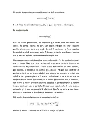 PI: acción de control proporcional-integral, se define mediante:




Donde Ti se denomina tiempo integral y es quien ajusta la acción integral.

La función resulta:




Con un control proporcional, es necesario que exista error para tener una
acción de control distinta de cero. Con acción integral, un error pequeño
positivo siempre nos daría una acción de control creciente, y si fuera negativa
la señal de control seria decreciente. Este razonamiento sencillo nos muestra
que el error en régimen permanente será siempre cero.

Muchos controladores industriales tienen solo acción PI. Se puede demostrar
que un control PI es adecuado para todos los procesos donde la dinámica es
esencialmente de primer orden. Lo que puede demostrarse en forma sencilla,
por ejemplo, si aplicamos un control proporcional- integral para controlar el
posicionamiento de un brazo robot de una cadena de montaje, al recibir una
señal de error para desplazar el brazo un centímetro en el eje X, se produce un
desplazamiento brusco provocado por el control proporcional que lo acercará,
con mayor o menor precisión al punto deseado y, posteriormente, el control
integral continuará con el control del brazo hasta posicionarlo el punto exacto,
momento en el que desaparecerá totalmente laseñal de error y, por tanto,
eliminando totalmente el posible error remanente del sistema.

PD: acción de control proporcional-derivativa,se define:




Donde Td es una constante de denominada tiempo derivativo.
 