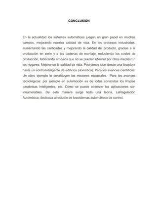 CONCLUSION




En la actualidad los sistemas automáticos juegan un gran papel en muchos
campos, mejorando nuestra calidad de vida. En los procesos industriales,
aumentando las cantidades y mejorando la calidad del producto, gracias a la
producción en serie y a las cadenas de montaje, reduciendo los costes de
producción, fabricando artículos que no se pueden obtener por otros medios.En
los hogares: Mejorando la calidad de vida. Podríamos citar desde una lavadora
hasta un controlinteligente de edificios (domótica). Para los avances científicos:
Un claro ejemplo lo constituyen las misiones espaciales.- Para los avances
tecnológicos: por ejemplo en automoción es de todos conocidos los limpios
parabrisas inteligentes, etc. Como se puede observar las aplicaciones son
innumerables. De esta manera surge toda una teoría, LaRegulación
Automática, dedicada al estudio de lossistemas automáticos de control.
 
