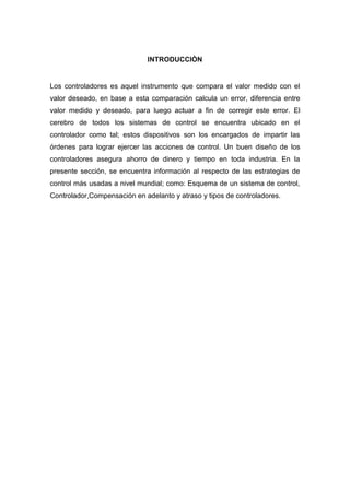 INTRODUCCIÒN


Los controladores es aquel instrumento que compara el valor medido con el
valor deseado, en base a esta comparación calcula un error, diferencia entre
valor medido y deseado, para luego actuar a fin de corregir este error. El
cerebro de todos los sistemas de control se encuentra ubicado en el
controlador como tal; estos dispositivos son los encargados de impartir las
órdenes para lograr ejercer las acciones de control. Un buen diseño de los
controladores asegura ahorro de dinero y tiempo en toda industria. En la
presente sección, se encuentra información al respecto de las estrategias de
control más usadas a nivel mundial; como: Esquema de un sistema de control,
Controlador,Compensación en adelanto y atraso y tipos de controladores.
 