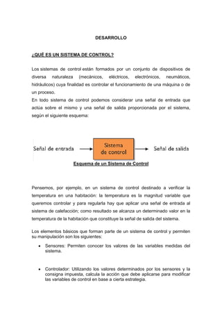 DESARROLLO


¿QUÉ ES UN SISTEMA DE CONTROL?


Los sistemas de control están formados por un conjunto de dispositivos de
diversa   naturaleza     (mecánicos,   eléctricos,   electrónicos,   neumáticos,
hidráulicos) cuya finalidad es controlar el funcionamiento de una máquina o de
un proceso.
En todo sistema de control podemos considerar una señal de entrada que
actúa sobre el mismo y una señal de salida proporcionada por el sistema,
según el siguiente esquema:




                       Esquema de un Sistema de Control




Pensemos, por ejemplo, en un sistema de control destinado a verificar la
temperatura en una habitación: la temperatura es la magnitud variable que
queremos controlar y para regularla hay que aplicar una señal de entrada al
sistema de calefacción; como resultado se alcanza un determinado valor en la
temperatura de la habitación que constituye la señal de salida del sistema.

Los elementos básicos que forman parte de un sistema de control y permiten
su manipulación son los siguientes:

      Sensores: Permiten conocer los valores de las variables medidas del
      sistema.



      Controlador: Utilizando los valores determinados por los sensores y la
      consigna impuesta, calcula la acción que debe aplicarse para modificar
      las variables de control en base a cierta estrategia.
 