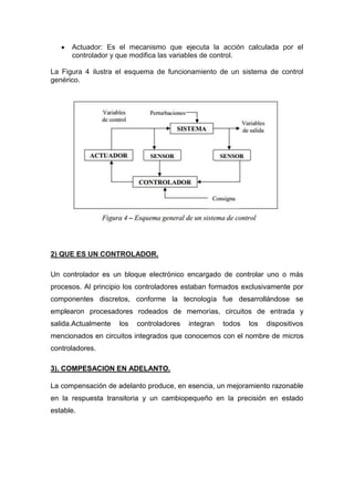 Actuador: Es el mecanismo que ejecuta la acción calculada por el
      controlador y que modifica las variables de control.

La Figura 4 ilustra el esquema de funcionamiento de un sistema de control
genérico.




2) QUE ES UN CONTROLADOR.

Un controlador es un bloque electrónico encargado de controlar uno o más
procesos. Al principio los controladores estaban formados exclusivamente por
componentes discretos, conforme la tecnología fue desarrollándose se
emplearon procesadores rodeados de memorias, circuitos de entrada y
salida.Actualmente   los   controladores   integran   todos   los   dispositivos
mencionados en circuitos integrados que conocemos con el nombre de micros
controladores.

3). COMPESACION EN ADELANTO.

La compensación de adelanto produce, en esencia, un mejoramiento razonable
en la respuesta transitoria y un cambiopequeño en la precisión en estado
estable.
 