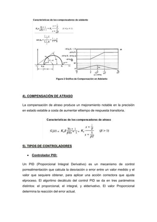 4). COMPENSACIÓN DE ATRASO

La compensación de atraso produce un mejoramiento notable en la precisión
en estado estable a costa de aumentar eltiempo de respuesta transitoria.




5). TIPOS DE CONTROLADORES

      Controlador PID:

Un PID (Proporcional Integral Derivativo) es un mecanismo de control
porrealimentación que calcula la desviación o error entre un valor medido y el
valor que sequiere obtener, para aplicar una acción correctora que ajuste
elproceso. El algoritmo decálculo del control PID se da en tres parámetros
distintos: el proporcional, el integral, y elderivativo. El valor Proporcional
determina la reacción del error actual.
 