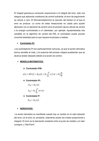 El Integral generauna corrección proporcional a la integral del error, esto nos
asegura que aplicando unesfuerzo de control suficiente, el error de seguimiento
se reduce a cero. El Derivativodetermina la reacción del tiempo en el que el
error se produce. La suma de estas tresacciones es usada para ajustar
alproceso vía un elemento de control como la posición deuna válvula de control
o la energía suministrada a un calentador, por ejemplo. Ajustandoestas tres
variables en el algoritmo de control del PID, el controlador puede proveer
uncontrol diseñado para lo que requiera el proceso a realizar.

      Controlador PI:

Los controladores PI son particularmente comunes, ya que la acción derivativa
esmuy sensible al ruido, y la ausencia del proceso integral puedeevitar que se
alcance alvalor deseado debido a la acción de control.

    MODELO MATEMATICO.


             Controlador PID:




             Controlador PI:




             Controlador P:




      DERIVATIVO:

La acción derivativa se manifiesta cuando hay un cambio en el valor absoluto
del error; (si el error es constante, solamente actúan los modos proporcional e
integral). El error es la desviación existente entre el punto de medida y el valor
consigna, o "Set Point".
 