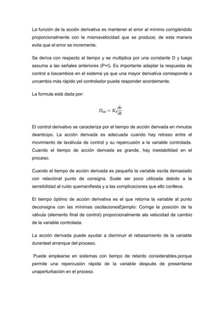 La función de la acción derivativa es mantener el error al mínimo corrigiéndolo
proporcionalmente con la mismavelocidad que se produce; de esta manera
evita que el error se incremente.

Se deriva con respecto al tiempo y se multiplica por una constante D y luego
sesuma a las señales anteriores (P+I). Es importante adaptar la respuesta de
control a loscambios en el sistema ya que una mayor derivativa corresponde a
uncambio más rápido yel controlador puede responder acordemente.

La formula está dada por:




El control derivativo se caracteriza por el tiempo de acción derivada en minutos
deanticipo. La acción derivada es adecuada cuando hay retraso entre el
movimiento de laválvula de control y su repercusión a la variable controlada.
Cuando el tiempo de acción derivada es grande, hay inestabilidad en el
proceso.

Cuando el tiempo de acción derivada es pequeño la variable oscila demasiado
con relaciónal punto de consigna. Suele ser poco utilizada debido a la
sensibilidad al ruido quemanifiesta y a las complicaciones que ello conlleva.

El tiempo óptimo de acción derivativa es el que retorna la variable al punto
deconsigna con las mínimas oscilacionesEjemplo: Corrige la posición de la
válvula (elemento final de control) proporcionalmente ala velocidad de cambio
de la variable controlada.

La acción derivada puede ayudar a disminuir el rebasamiento de la variable
duranteel arranque del proceso.

Puede emplearse en sistemas con tiempo de retardo considerables,porque
permite una repercusión rápida de la variable después de presentarse
unaperturbación en el proceso.
 