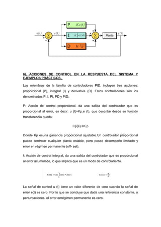 6). ACCIONES DE CONTROL EN LA RESPUESTA DEL SISTEMA Y
EJEMPLOS PRÁCTICOS.

Los miembros de la familia de controladores PID, incluyen tres acciones:
proporcional (P), integral (I) y derivativa (D). Estos controladores son los
denominados P, I, PI, PD y PID.

P: Acción de control proporcional, da una salida del controlador que es
proporcional al error, es decir: u (t)=Kp.e (t), que describe desde su función
transferencia queda:

                                  Cp(s) =K p

Donde Kp esuna ganancia proporcional ajustable.Un controlador proporcional
puede controlar cualquier planta estable, pero posee desempeño limitado y
error en régimen permanente (off- set).

I: Acción de control integral, da una salida del controlador que es proporcional
al error acumulado, lo que implica que es un modo de controlarlento.




La señal de control u (t) tiene un valor diferente de cero cuando la señal de
error e(t) es cero. Por lo que se concluye que dada una referencia constante, o
perturbaciones, el error enrégimen permanente es cero.
 