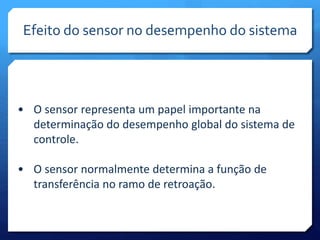 Efeito do sensor no desempenho do sistema 
• O sensor representa um papel importante na 
determinação do desempenho global do sistema de 
controle. 
• O sensor normalmente determina a função de 
transferência no ramo de retroação. 
 