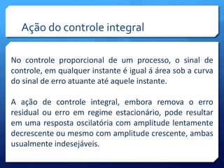 Ação do controle integral 
No controle proporcional de um processo, o sinal de 
controle, em qualquer instante é igual á área sob a curva 
do sinal de erro atuante até aquele instante. 
A ação de controle integral, embora remova o erro 
residual ou erro em regime estacionário, pode resultar 
em uma resposta oscilatória com amplitude lentamente 
decrescente ou mesmo com amplitude crescente, ambas 
usualmente indesejáveis. 
 