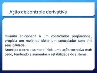 Ação de controle derivativa 
Quando adicionada a um controlador proporcional, 
propicia um meio de obter um controlador com alta 
sensibilidade. 
Antecipa o erro atuante e inicia uma ação corretiva mais 
cedo, tendendo a aumentar a estabilidade do sistema. 
 