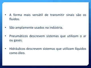• A forma mais versátil de transmitir sinais são os 
fluidos. 
• São amplamente usados na indústria. 
• Pneumáticos descrevem sistemas que utilizam o ar 
ou gases. 
• Hidráulicos descrevem sistemas que utilizam líquidos 
como óleo. 
 