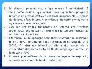 6. Em sistemas pneumáticos, a fuga externa é permissível até 
certo ponto, mas a fuga interna deve ser evitada porque a 
diferença de pressão efetiva é um tanto pequena. Nos sistemas 
hidráulicos, a fuga interna é permissível até certo ponto, mas a 
fuga externa deve ser evitada 
7. Não são requeridas tubulações de retorno em sistemas 
pneumáticos que utilizam ar, mas elas são sempre necessárias 
em sistemas hidráulicos 
8. A temperatura de operação normal em sistemas pneumáticos é 
de 5º a 60ºC, no entanto pode ser operado na faixa de 0º a 
200ºC. Os sistemas hidráulicos são muito suscetíveis a 
temperatura devido ao atrito do fluído, a operação normal se 
dá de 20º a 70ºC 
9. Sistemas pneumáticos são a prova de fogo e de explosão, 
enquanto os sistemas hidráulicos não o são 
 