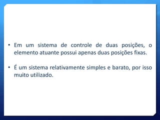 • Em um sistema de controle de duas posições, o 
elemento atuante possui apenas duas posições fixas. 
• É um sistema relativamente simples e barato, por isso 
muito utilizado. 
 