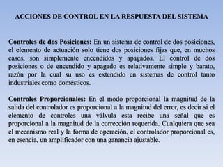 ACCIONES DE CONTROL EN LA RESPUESTA DEL SISTEMA
Controles de dos Posiciones: En un sistema de control de dos posiciones,
el elemento de actuación solo tiene dos posiciones fijas que, en muchos
casos, son simplemente encendidos y apagados. El control de dos
posiciones o de encendido y apagado es relativamente simple y barato,
razón por la cual su uso es extendido en sistemas de control tanto
industriales como domésticos.
Controles Proporcionales: En el modo proporcional la magnitud de la
salida del controlador es proporcional a la magnitud del error, es decir si el
elemento de controles una válvula esta recibe una señal que es
proporcional a la magnitud de la corrección requerida. Cualquiera que sea
el mecanismo real y la forma de operación, el controlador proporcional es,
en esencia, un amplificador con una ganancia ajustable.
 