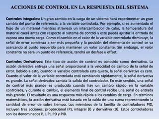ACCIONES DE CONTROL EN LA RESPUESTA DEL SISTEMA
Controles Integrales: Un gran cambio en la carga de un sistema hará experimentar un gran
cambio del punto de referencia, a la variable controlada. Por ejemplo, si es aumentado el
flujo de un material mientras atraviesa un intercambiador de calor, la temperatura del
material caerá antes con respecto al sistema de control y este pueda ajustar la entrada de
vapora una nueva carga. Como el cambio en el calor de la variable controlada disminuye, la
señal de error comienza a ser más pequeña y la posición del elemento de control se va
acercando al punto requerido para mantener un valor constante. Sin embargo, el valor
constante no será un punto de referencia, tendrá un desfase u offset.
Controles Derivativos: Este tipo de acción de control es conocido como derivativa. La
acción derivativa entrega una señal proporcional a la velocidad de cambio de la señal de
error. Debido a esto, cuando la variable controlada esta quieta, la señal derivativa es cero.
Cuando el valor de la variable controlada está cambiando rápidamente, la señal derivativa
es grande. La señal derivativa cambia la salida del controlador. En este sentido, una señal
de control más grande es producida cuando hay un cambio rápido en la variable
controlada, y durante el cambio, el elemento final de control recibe una señal de entrada
más grande. El resultado es una respuesta más rápida a los cambios de carga. En términos
matemáticos, la acción derivativa está basada en la caída de una curva representando la
cantidad de error de sobre tiempo. Los miembros de la familia de controladores PID,
incluyen tres acciones: proporcional (P), integral (I) y derivativa (D). Estos controladores
son los denominados P, I, PI, PD y PID.
 