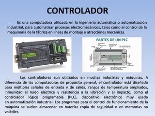 CONTROLADOR
Es una computadora utilizada en la ingeniería automática o automatización
industrial, para automatizar procesos electromecánicos, tales como el control de la
maquinaria de la fábrica en líneas de montaje o atracciones mecánicas.
Los controladores son utilizados en muchas industrias y máquinas. A
diferencia de las computadoras de propósito general, el controlador está diseñado
para múltiples señales de entrada y de salida, rangos de temperatura ampliados,
inmunidad al ruido eléctrico y resistencia a la vibración y al impacto; como el
controlador lógico programable (PLC), dispositivo electrónico muy usado
en automatización industrial. Los programas para el control de funcionamiento de la
máquina se suelen almacenar en baterías copia de seguridad o en memorias no
volátiles.
 