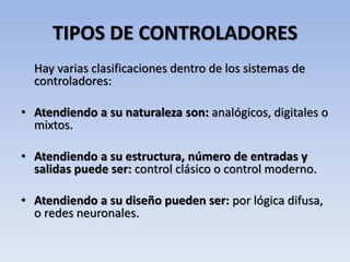 TIPOS DE CONTROLADORES
Hay varias clasificaciones dentro de los sistemas de
controladores:
• Atendiendo a su naturaleza son: analógicos, digitales o
mixtos.
• Atendiendo a su estructura, número de entradas y
salidas puede ser: control clásico o control moderno.
• Atendiendo a su diseño pueden ser: por lógica difusa,
o redes neuronales.
 