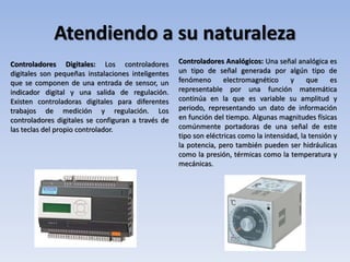 Atendiendo a su naturaleza
Controladores Digitales: Los controladores
digitales son pequeñas instalaciones inteligentes
que se componen de una entrada de sensor, un
indicador digital y una salida de regulación.
Existen controladoras digitales para diferentes
trabajos de medición y regulación. Los
controladores digitales se configuran a través de
las teclas del propio controlador.
Controladores Analógicos: Una señal analógica es
un tipo de señal generada por algún tipo de
fenómeno electromagnético y que es
representable por una función matemática
continúa en la que es variable su amplitud y
periodo, representando un dato de información
en función del tiempo. Algunas magnitudes físicas
comúnmente portadoras de una señal de este
tipo son eléctricas como la intensidad, la tensión y
la potencia, pero también pueden ser hidráulicas
como la presión, térmicas como la temperatura y
mecánicas.
 