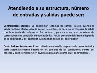 Atendiendo a su estructura, número
de entradas y salidas puede ser:
Controladores Clásicos: Se denominan sistemas de control clásico, cuando la
salida no tiene efecto sobre la acción de control, es decir no se compara la salida
con la entrada de referencia. Por lo tanto, para cada entrada de referencia
corresponde una condición de operación fija. Así, la precisión del sistema depende
de la calibración y del operador cuya función será la del controlador.
Controladores Modernos: Es un método en el cual la respuesta de un controlador
varía automáticamente basado en los cambios de las condiciones dentro del
proceso y puede emplearse en diversas aplicaciones como en el control del pH.
 