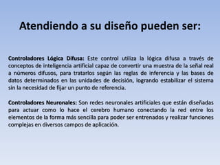 Atendiendo a su diseño pueden ser:
Controladores Lógica Difusa: Este control utiliza la lógica difusa a través de
conceptos de inteligencia artificial capaz de convertir una muestra de la señal real
a números difusos, para tratarlos según las reglas de inferencia y las bases de
datos determinados en las unidades de decisión, logrando estabilizar el sistema
sin la necesidad de fijar un punto de referencia.
Controladores Neuronales: Son redes neuronales artificiales que están diseñadas
para actuar como lo hace el cerebro humano conectando la red entre los
elementos de la forma más sencilla para poder ser entrenados y realizar funciones
complejas en diversos campos de aplicación.
 