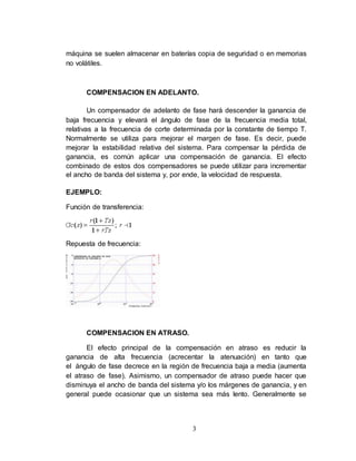 3
máquina se suelen almacenar en baterías copia de seguridad o en memorias
no volátiles.
COMPENSACION EN ADELANTO.
Un compensador de adelanto de fase hará descender la ganancia de
baja frecuencia y elevará el ángulo de fase de la frecuencia media total,
relativas a la frecuencia de corte determinada por la constante de tiempo T.
Normalmente se utiliza para mejorar el margen de fase. Es decir, puede
mejorar la estabilidad relativa del sistema. Para compensar la pérdida de
ganancia, es común aplicar una compensación de ganancia. El efecto
combinado de estos dos compensadores se puede utilizar para incrementar
el ancho de banda del sistema y, por ende, la velocidad de respuesta.
EJEMPLO:
Función de transferencia:
Repuesta de frecuencia:
COMPENSACION EN ATRASO.
El efecto principal de la compensación en atraso es reducir la
ganancia de alta frecuencia (acrecentar la atenuación) en tanto que
el ángulo de fase decrece en la región de frecuencia baja a media (aumenta
el atraso de fase). Asimismo, un compensador de atraso puede hacer que
disminuya el ancho de banda del sistema y/o los márgenes de ganancia, y en
general puede ocasionar que un sistema sea más lento. Generalmente se
 