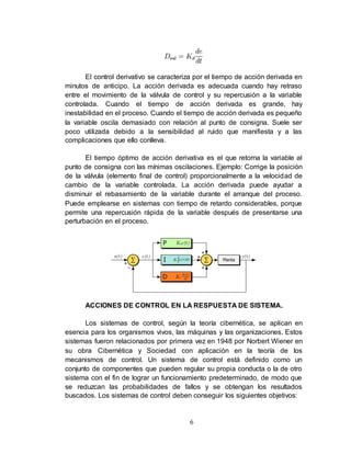 6
El control derivativo se caracteriza por el tiempo de acción derivada en
minutos de anticipo. La acción derivada es adecuada cuando hay retraso
entre el movimiento de la válvula de control y su repercusión a la variable
controlada. Cuando el tiempo de acción derivada es grande, hay
inestabilidad en el proceso. Cuando el tiempo de acción derivada es pequeño
la variable oscila demasiado con relación al punto de consigna. Suele ser
poco utilizada debido a la sensibilidad al ruido que manifiesta y a las
complicaciones que ello conlleva.
El tiempo óptimo de acción derivativa es el que retorna la variable al
punto de consigna con las mínimas oscilaciones. Ejemplo: Corrige la posición
de la válvula (elemento final de control) proporcionalmente a la velocidad de
cambio de la variable controlada. La acción derivada puede ayudar a
disminuir el rebasamiento de la variable durante el arranque del proceso.
Puede emplearse en sistemas con tiempo de retardo considerables, porque
permite una repercusión rápida de la variable después de presentarse una
perturbación en el proceso.
ACCIONES DE CONTROL EN LA RESPUESTA DE SISTEMA.
Los sistemas de control, según la teoría cibernética, se aplican en
esencia para los organismos vivos, las máquinas y las organizaciones. Estos
sistemas fueron relacionados por primera vez en 1948 por Norbert Wiener en
su obra Cibernética y Sociedad con aplicación en la teoría de los
mecanismos de control. Un sistema de control está definido como un
conjunto de componentes que pueden regular su propia conducta o la de otro
sistema con el fin de lograr un funcionamiento predeterminado, de modo que
se reduzcan las probabilidades de fallos y se obtengan los resultados
buscados. Los sistemas de control deben conseguir los siguientes objetivos:
 